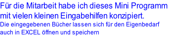 Für die Mitarbeit habe ich dieses Mini Programm 
mit vielen kleinen Eingabehilfen konzipiert.
Die eingegebenen Bücher lassen sich für den Eigenbedarf 
auch in EXCEL öffnen und speichern
