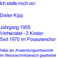 Ich stelle mich vor:

Dieter Kipp

Jahrgang 1955
Verheiratet - 2 Kinder
Seit 1970 im Posaunenchor

habe als Anwendungsentwickler
Im Messtechnikbereich gearbeitet
